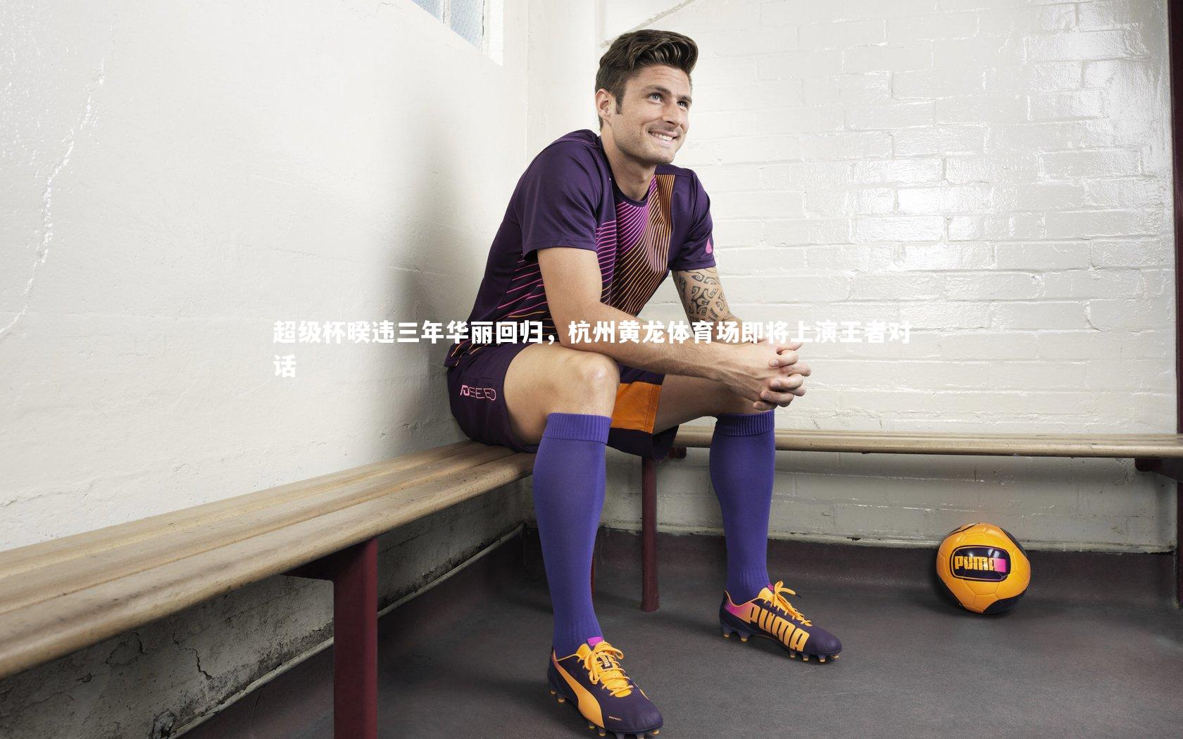 超级杯暌违三年华丽回归，杭州黄龙体育场即将上演王者对话